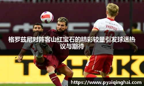 格罗兹尼对阵客山红宝石的精彩较量引发球迷热议与期待
